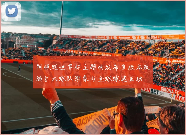 阿根廷世界杯主题曲发布多版本改编扩大球队形象与全球球迷互动