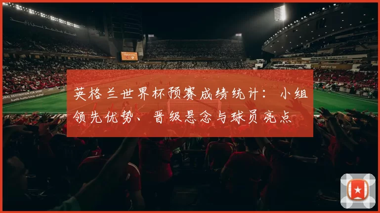 英格兰世界杯预赛成绩统计：小组领先优势、晋级悬念与球员亮点