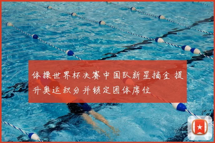 体操世界杯决赛中国队新星摘金 提升奥运积分并锁定团体席位