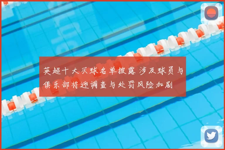 英超十大买球名单披露 涉及球员与俱乐部将迎调查与处罚风险加剧