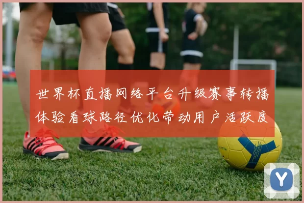 世界杯直播网络平台升级赛事转播体验看球路径优化带动用户活跃度