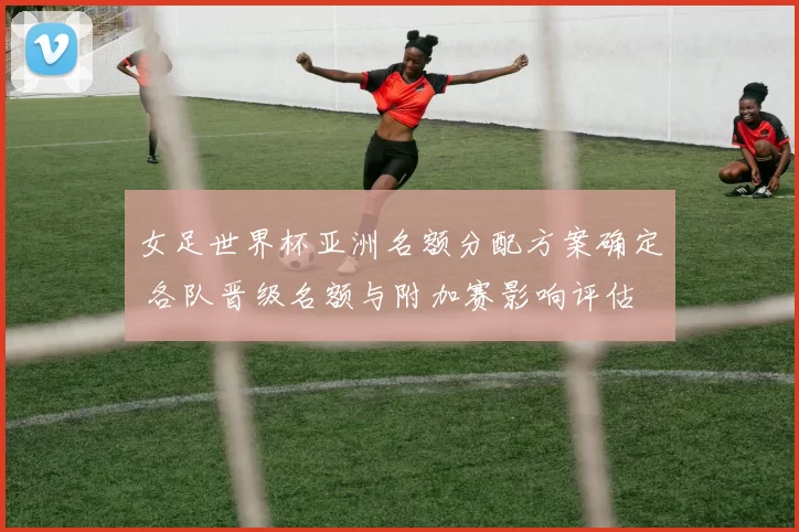 女足世界杯亚洲名额分配方案确定 各队晋级名额与附加赛影响评估