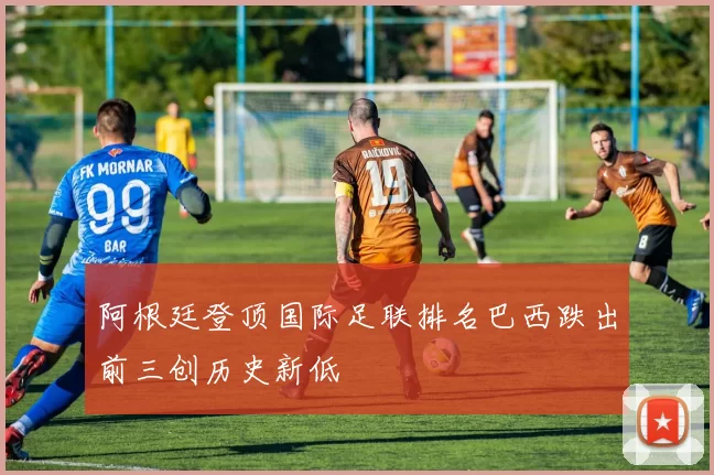 阿根廷登顶国际足联排名巴西跌出前三创历史新低