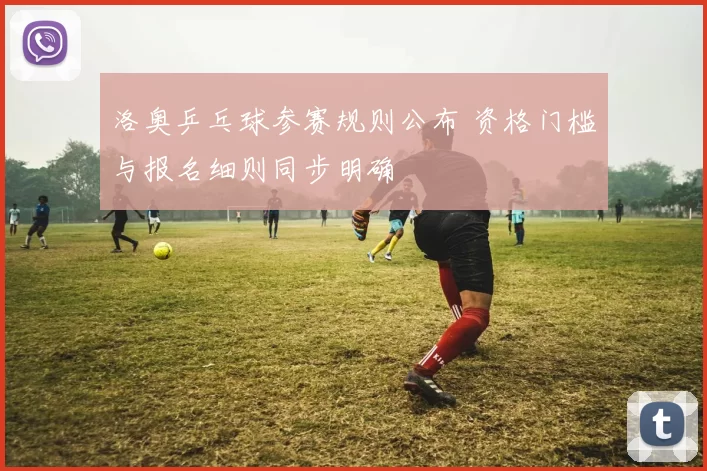 洛奥乒乓球参赛规则公布 资格门槛与报名细则同步明确