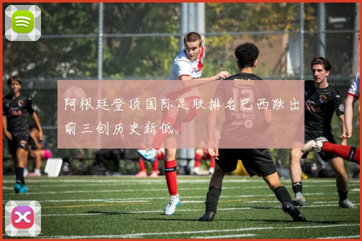 阿根廷登顶国际足联排名巴西跌出前三创历史新低