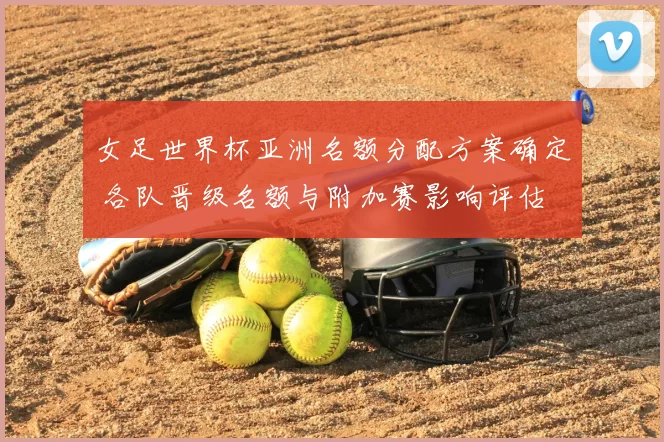 女足世界杯亚洲名额分配方案确定 各队晋级名额与附加赛影响评估