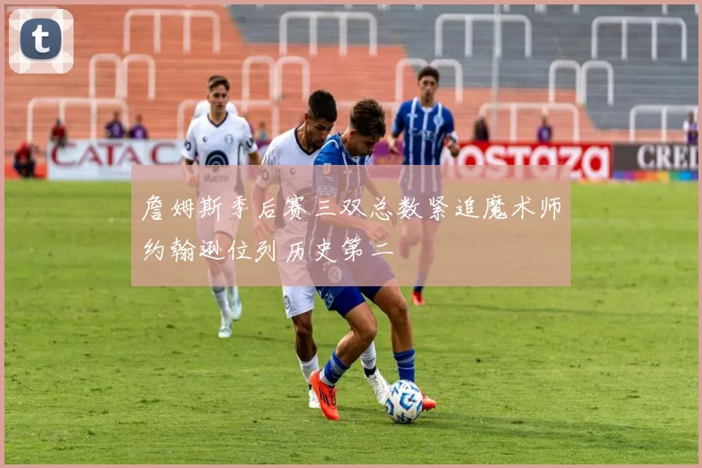 詹姆斯季后赛三双总数紧追魔术师约翰逊位列历史第二