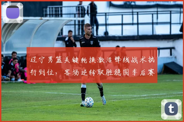 辽宁男篮关键轮换激活锋线战术执行到位，客场逆转取胜稳固季后赛排名