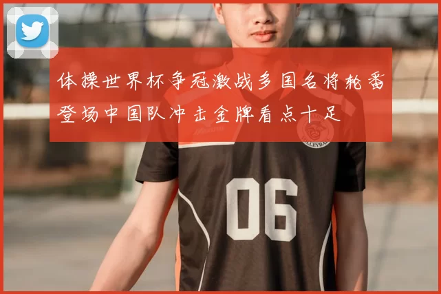 体操世界杯争冠激战多国名将轮番登场中国队冲击金牌看点十足