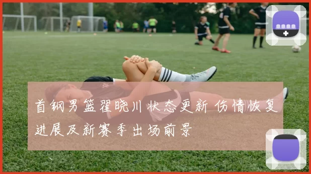 首钢男篮翟晓川状态更新 伤情恢复进展及新赛季出场前景