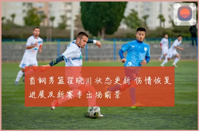 首钢男篮翟晓川状态更新 伤情恢复进展及新赛季出场前景