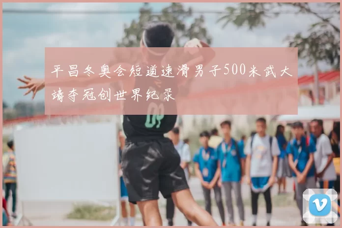 平昌冬奥会短道速滑男子500米武大靖夺冠创世界纪录