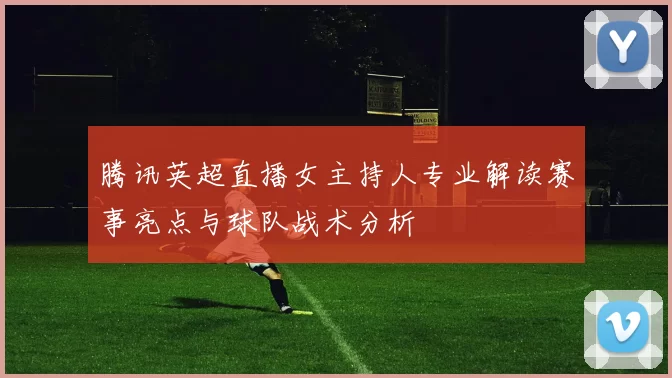 腾讯英超直播女主持人专业解读赛事亮点与球队战术分析
