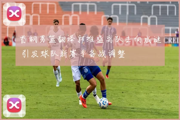 首钢男篮翻译郭维盛离队去向成谜 引发球队新赛季备战调整