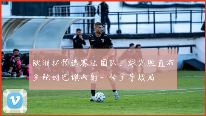欧洲杯预选赛法国队三球完胜直布罗陀姆巴佩两射一传主导战局