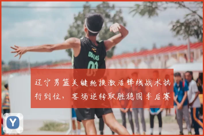 辽宁男篮关键轮换激活锋线战术执行到位，客场逆转取胜稳固季后赛排名