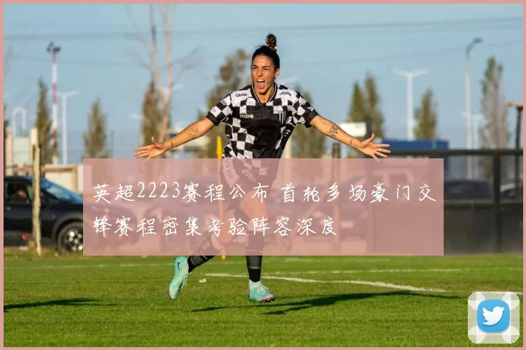 英超2223赛程公布 首轮多场豪门交锋赛程密集考验阵容深度