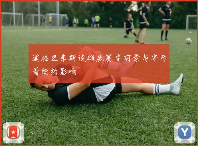 道格里弗斯谈雄鹿赛季前景与字母哥续约影响