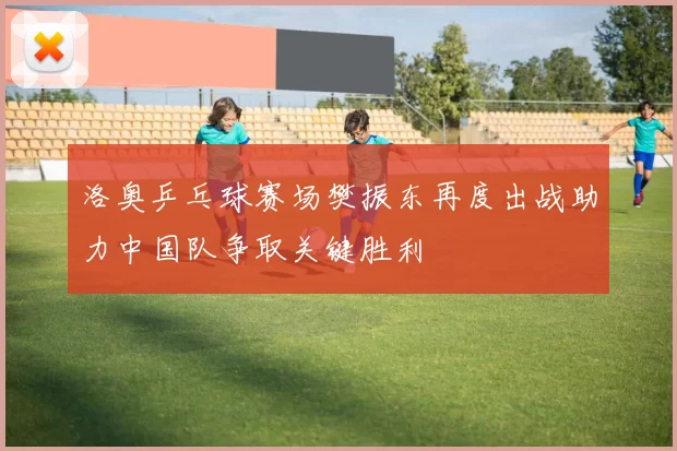 洛奥乒乓球赛场樊振东再度出战助力中国队争取关键胜利