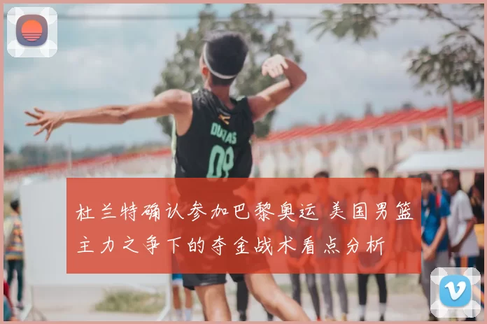 杜兰特确认参加巴黎奥运 美国男篮主力之争下的夺金战术看点分析