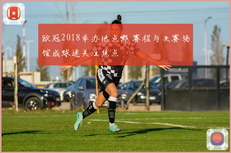 欧冠2018举办地点哪 赛程与决赛场馆成球迷关注焦点