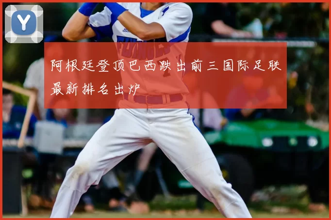 阿根廷登顶巴西跌出前三国际足联最新排名出炉