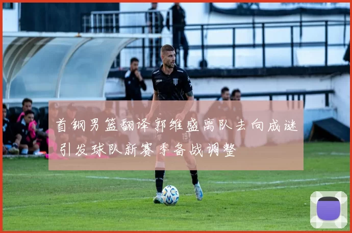 首钢男篮翻译郭维盛离队去向成谜 引发球队新赛季备战调整