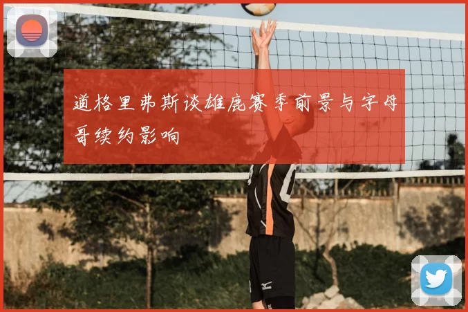 道格里弗斯谈雄鹿赛季前景与字母哥续约影响