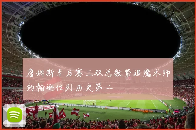 詹姆斯季后赛三双总数紧追魔术师约翰逊位列历史第二