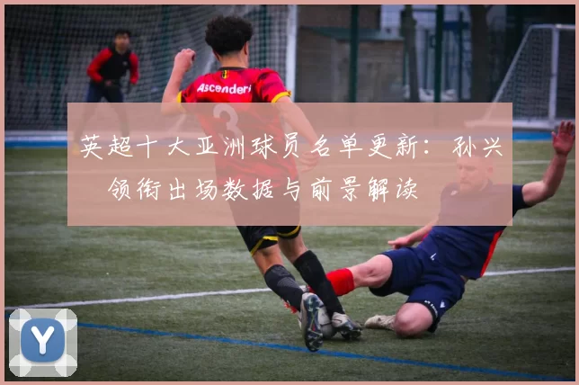 英超十大亚洲球员名单更新：孙兴慜领衔出场数据与前景解读